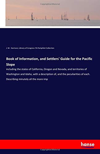 Book of Information, and Settlers' Guide for the Pacific Slope: including the states of California, Oregon and Nevada, and territories of Washington ... of each. Describing minutely all the more imp
