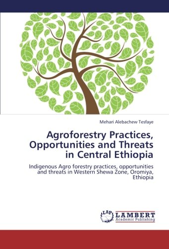 Agroforestry Practices, Opportunities and Threats in Central Ethiopia: Indigenous Agro forestry practices, opportunities and threats in Western Shewa Zone, Oromiya, Ethiopia
