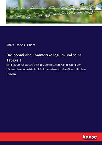 Das böhmische Kommerzkollegium und seine Tätigkeit: ein Beitrag zur Geschichte des böhmischen Handels und der böhmischen Industrie im Jahrhunderte nach dem Westfälischen Frieden