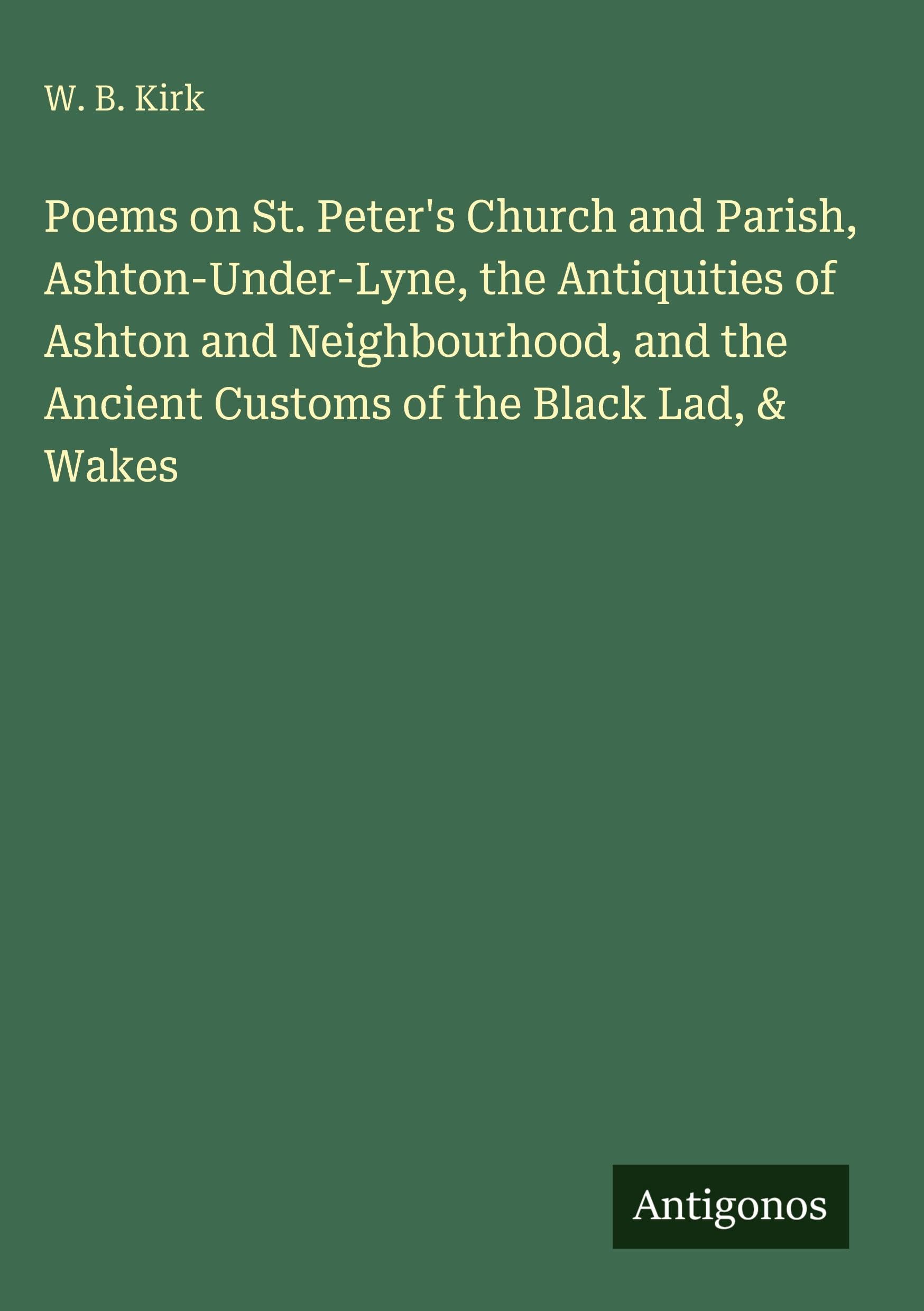 Poems on St. Peter's Church and Parish, Ashton-Under-Lyne, the Antiquities of Ashton and Neighbourhood, and the Ancient Customs of the Black Lad, & Wakes