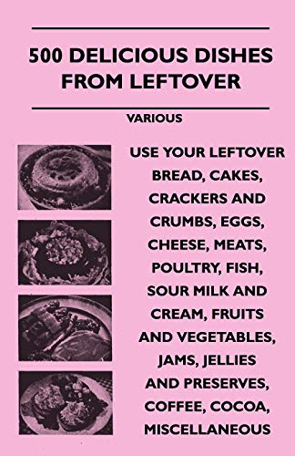 500 Delicious Dishes from Leftover - Use Your Leftover Bread, Cakes, Crackers and Crumbs, Eggs, Cheese, Meats, Poultry, Fish, Sour Milk and Cream, Fru