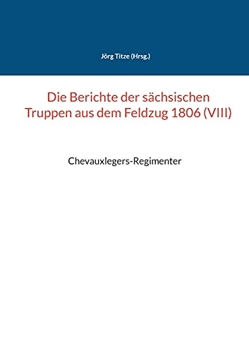 Die Berichte der sächsischen Truppen aus dem Feldzug 1806 (VIII): Chevauxlegers-Regimenter (Beiträge zur sächsischen Militärgeschichte zwischen 1793 und 1815)