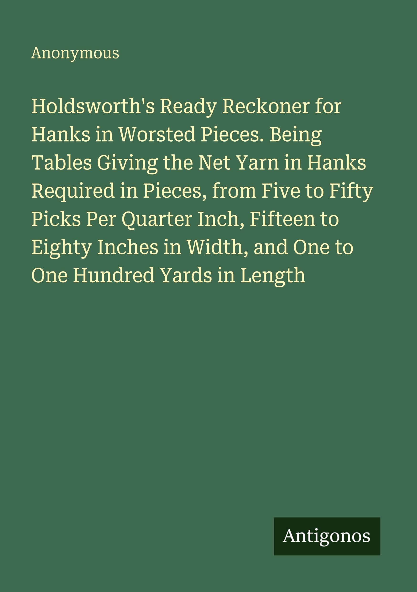 Holdsworth's Ready Reckoner for Hanks in Worsted Pieces. Being Tables Giving the Net Yarn in Hanks Required in Pieces, from Five to Fifty Picks Per ... Width, and One to One Hundred Yards in Length