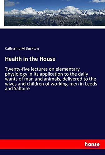 Health in the House: Twenty-five lectures on elementary physiology in its application to the daily wants of man and animals, delivered to the wives and children of working-men in Leeds and Saltaire
