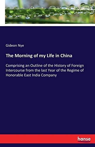 The Morning of my Life in China: Comprising an Outline of the History of Foreign Intercourse from the last Year of the Regime of Honorable East India Company