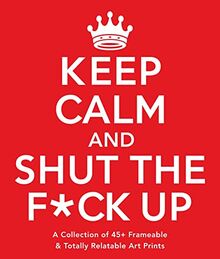 Keep Calm and Shut the F*ck Up: A Collection of 45+ Frameable & Totally Relatable Art Prints