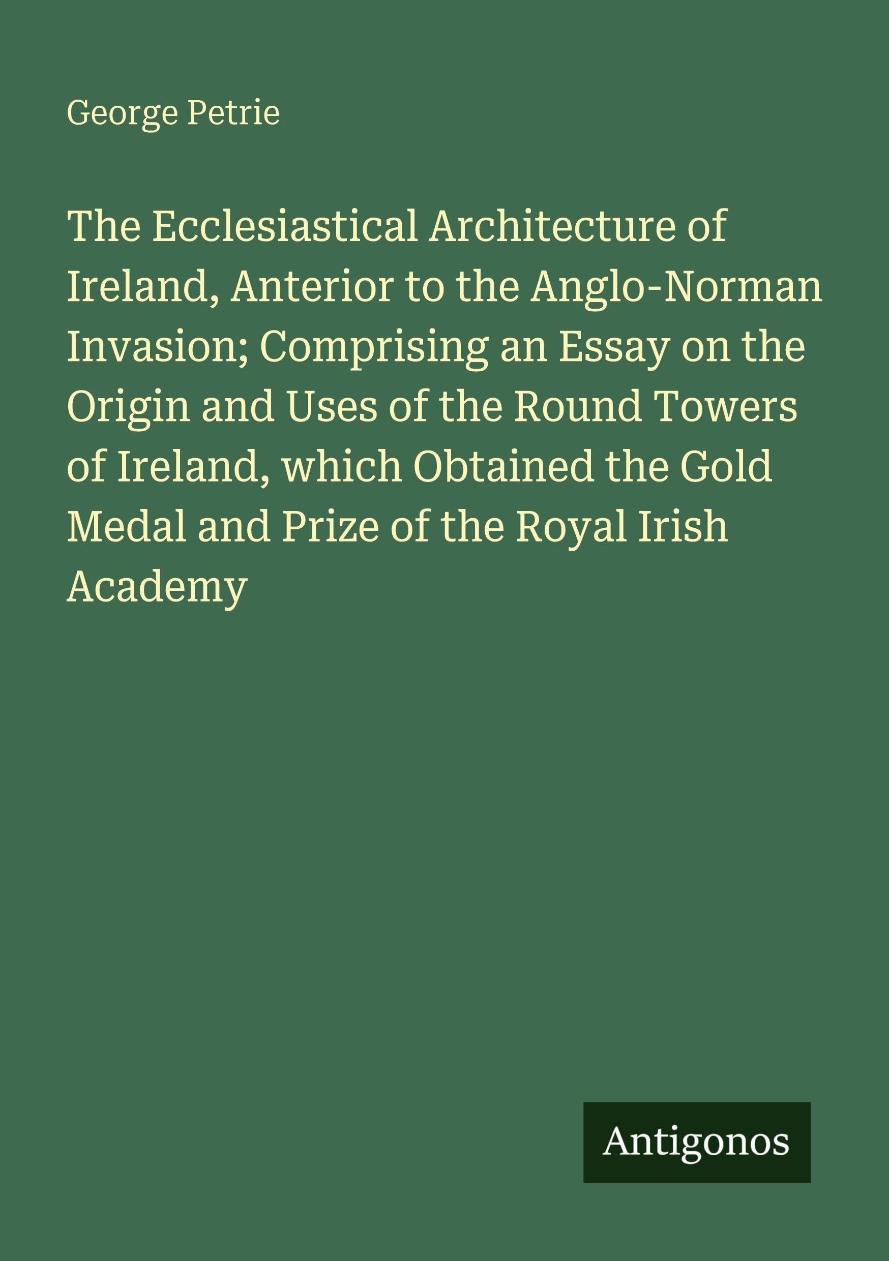 The Ecclesiastical Architecture of Ireland, Anterior to the Anglo-Norman Invasion; Comprising an Essay on the Origin and Uses of the Round Towers of ... Medal and Prize of the Royal Irish Academy