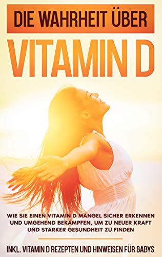 Die Wahrheit über Vitamin D: Wie Sie einen Vitamin D Mangel sicher erkennen und umgehend bekämpfen, um zu neuer Kraft und starker Gesundheit zu finden ... Vitamin D Rezepten und Hinweisen für Babys