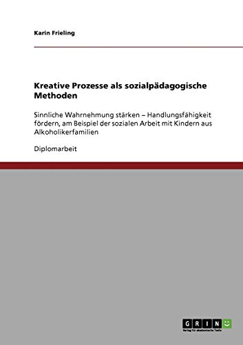Kreative Prozesse als sozialpädagogische Methoden: Sinnliche Wahrnehmung stärken - Handlungsfähigkeit fördern, am Beispiel der sozialen Arbeit mit Kindern aus Alkoholikerfamilien
