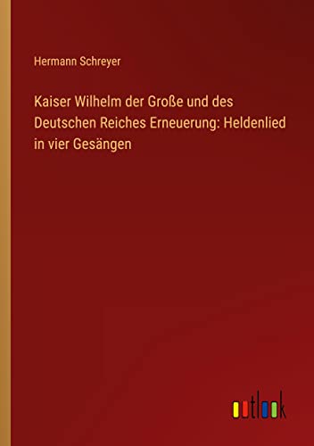 Kaiser Wilhelm der Große und des Deutschen Reiches Erneuerung: Heldenlied in vier Gesängen
