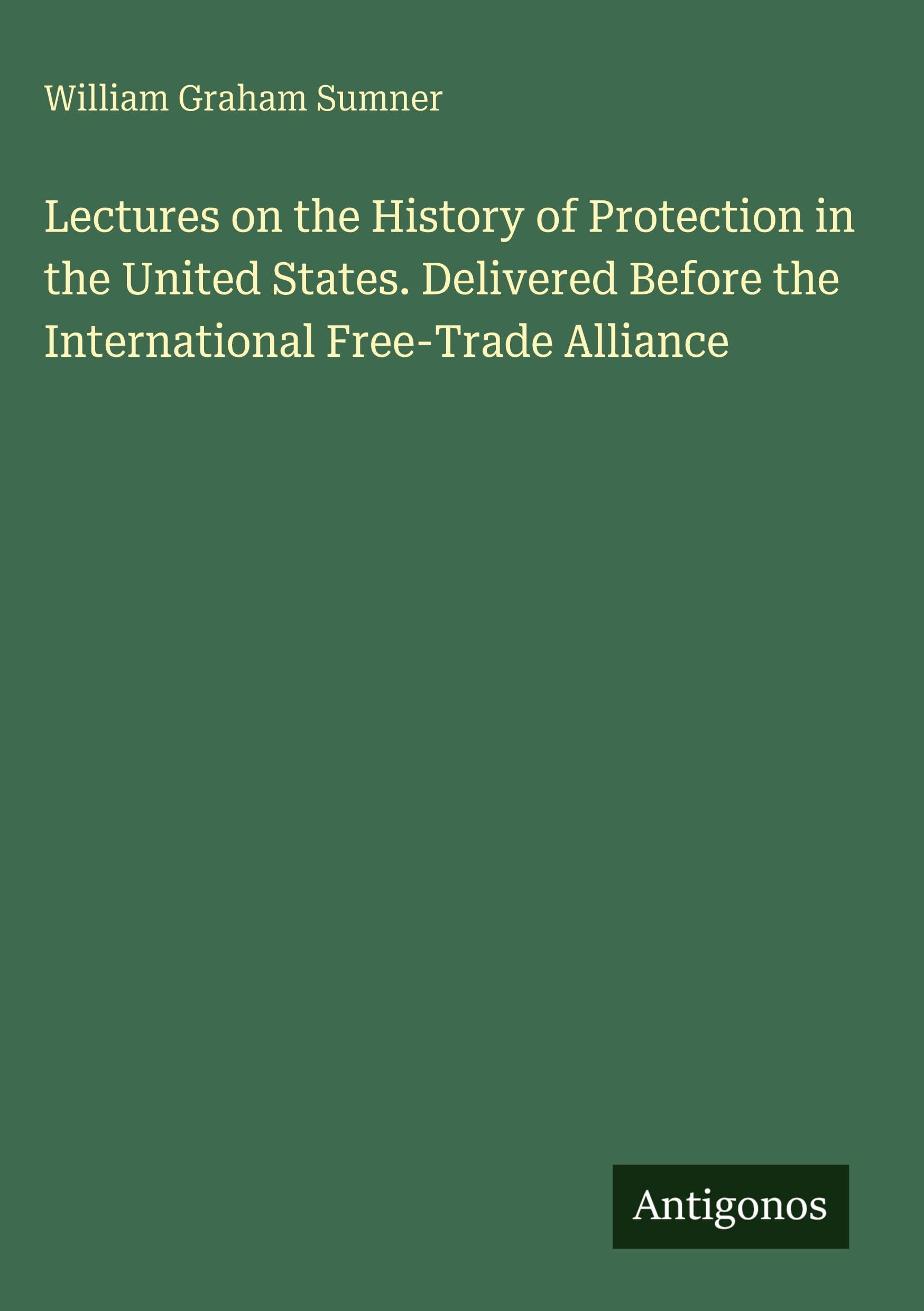 Lectures on the History of Protection in the United States. Delivered Before the International Free-Trade Alliance