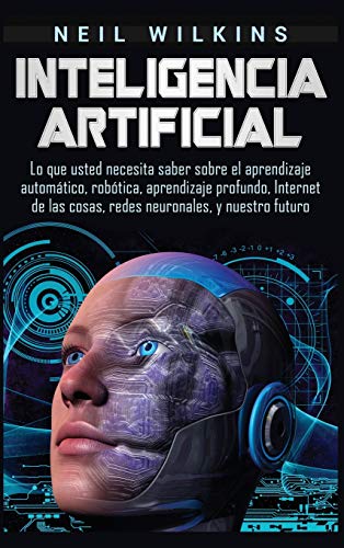 Inteligencia artificial: Lo que usted necesita saber sobre el aprendizaje automático, robótica, aprendizaje profundo, Internet de las cosas, redes neuronales, y nuestro futuro