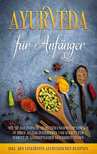 Ayurveda für Anfänger: Wie Sie das indische Selbstheilungsprinzip einfach in Ihren Alltag integrieren und Schritt für Schritt zu ganzheitlicher ... - inkl. den leckersten ayurvedischen Rezepten