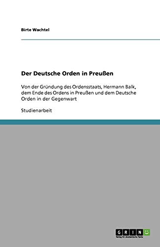 Der Deutsche Orden in Preußen: Von der Gründung des Ordensstaats, Hermann Balk, dem Ende des Ordens in Preußen und dem Deutsche Orden in der Gegenwart