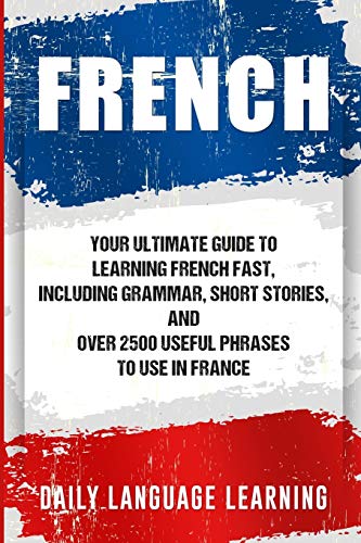 French: Your Ultimate Guide to Learning French Fast, Including Grammar, Short Stories, and Over 2500 Useful Phrases to Use in France