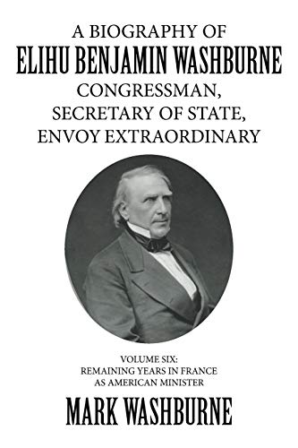 A BIOGRAPHY OF ELIHU BENJAMIN WASHBURNE CONGRESSMAN, SECRETARY OF STATE, ENVOY EXTRAORDINARY: VOLUME SIX: REMAINING YEARS IN FRANCE AS AMERICAN MINISTER