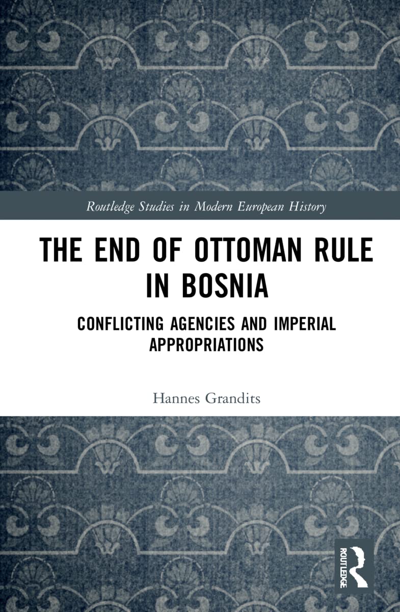 The End of Ottoman Rule in Bosnia: Conflicting Agencies and Imperial Appropriations (Routledge Studies in Modern European History, 6)