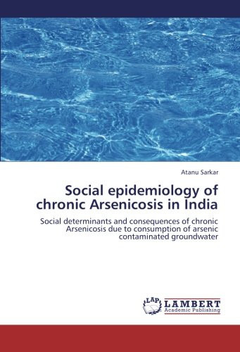 Social epidemiology of chronic Arsenicosis in India: Social determinants and consequences of chronic Arsenicosis due to consumption of arsenic contaminated groundwater