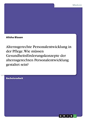 Alternsgerechte Personalentwicklung in der Pflege. Wie müssen Gesundheitsförderungskonzepte der alternsgerechten Personalentwicklung gestaltet sein?