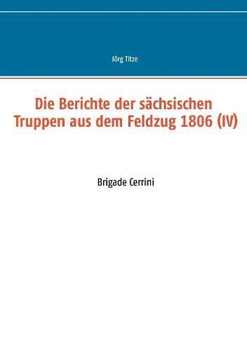 Die Berichte der sächsischen Truppen aus dem Feldzug 1806 (IV): Brigade Cerrini (Beiträge zur sächsischen Militärgeschichte zwischen 1793 und 1815)