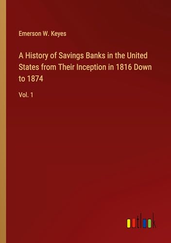 A History of Savings Banks in the United States from Their Inception in 1816 Down to 1874: Vol. 1
