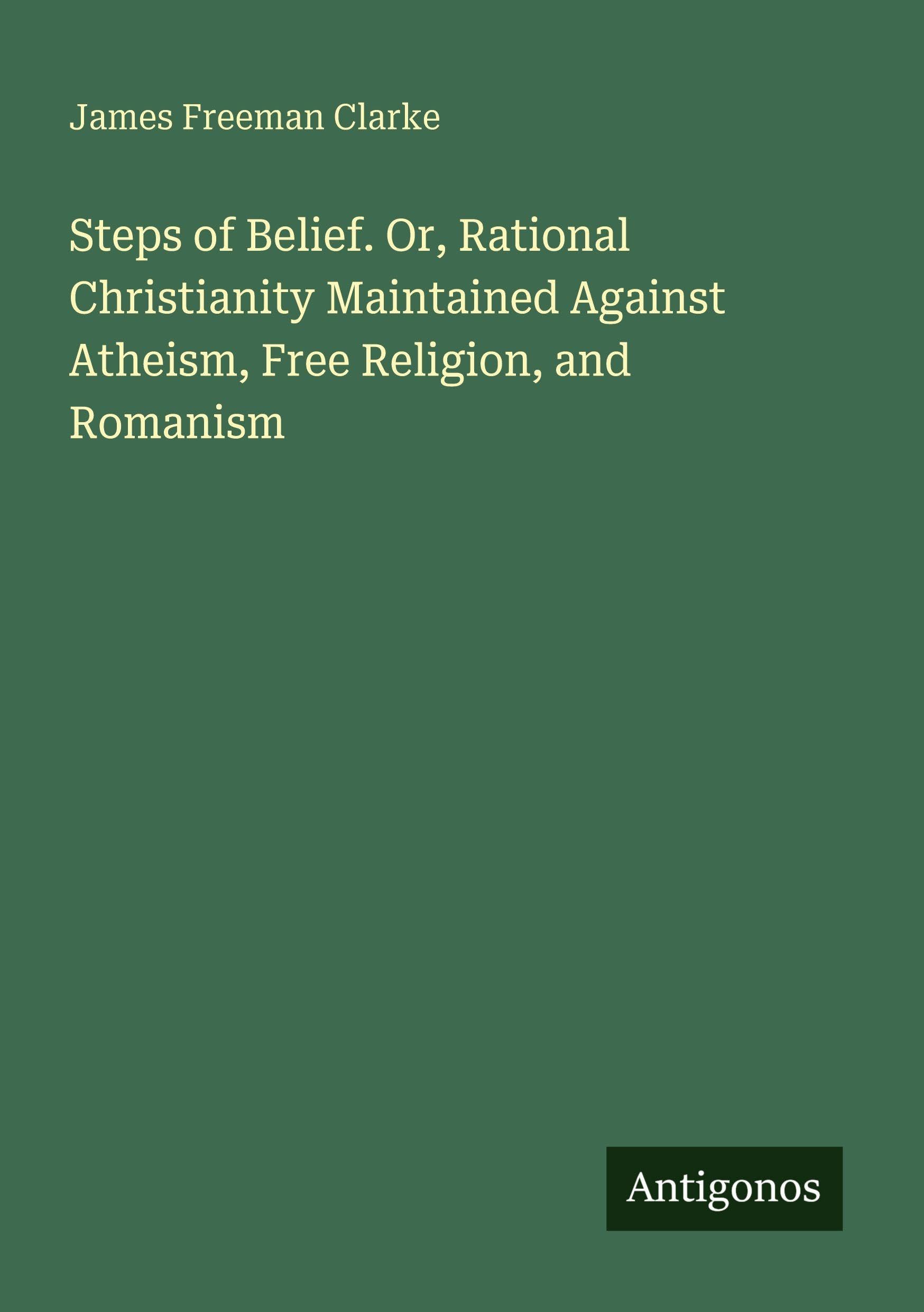 Steps of Belief. Or, Rational Christianity Maintained Against Atheism, Free Religion, and Romanism