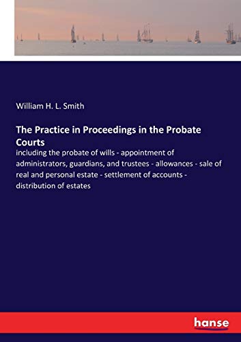 The Practice in Proceedings in the Probate Courts: including the probate of wills - appointment of administrators, guardians, and trustees - ... of accounts - distribution of estates