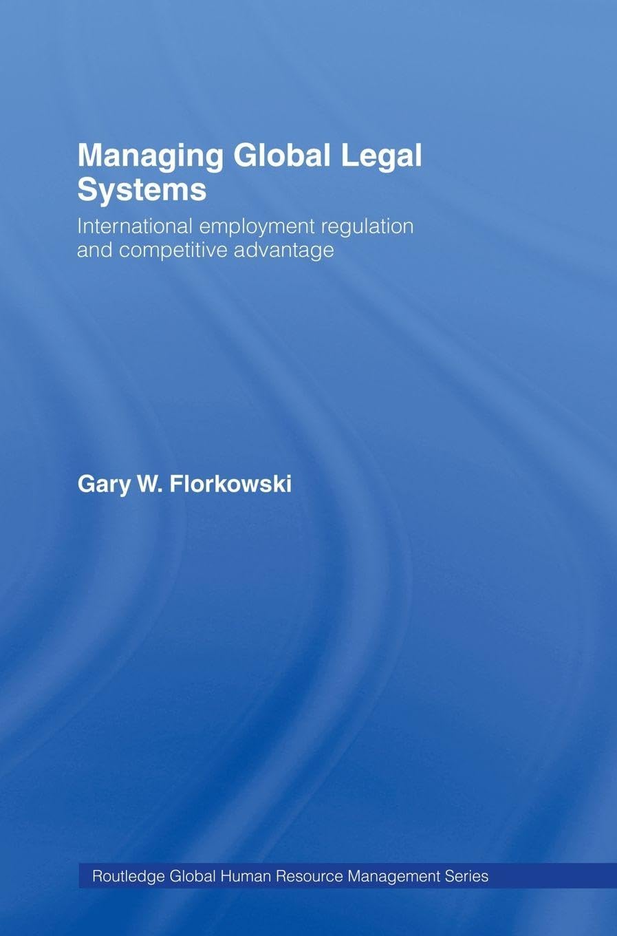 Managing Global Legal Systems: International Employment Regulation and Competitive Advantage (Routledge Global Human Resource Management)
