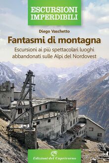 Fantasmi di montagna. Escursioni ai più spettacolari luoghi abbandonati sulle Alpi del Nordovest (Escursioni imperdibili)