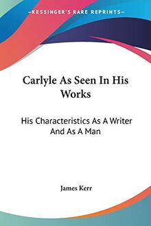 Carlyle As Seen In His Works: His Characteristics As A Writer And As A Man