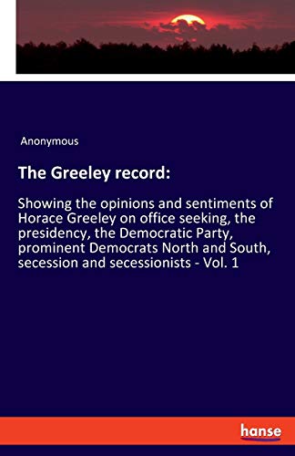 The Greeley record:: Showing the opinions and sentiments of Horace Greeley on office seeking, the presidency, the Democratic Party, prominent ... South, secession and secessionists - Vol. 1