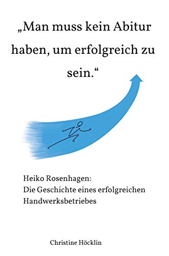 Man muss kein Abitur haben, um erfolgreich zu sein.: Heiko Rosenhagen: Die Geschichte eines erfolgreichen Handwerksbetriebes