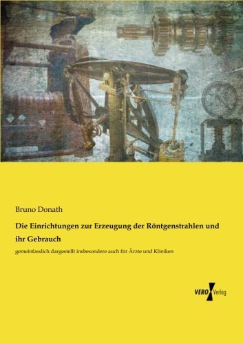 Die Einrichtungen zur Erzeugung der Röntgenstrahlen und ihr Gebrauch: gemeinfasslich dargestellt insbesondere auch für Ärzte und Kliniken