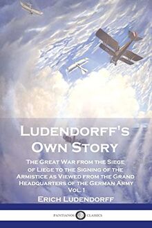 Ludendorff's Own Story: The Great War from the Siege of Liège to the Signing of the Armistice as Viewed from the Grand Headquarters of the German Army - Vol. 1