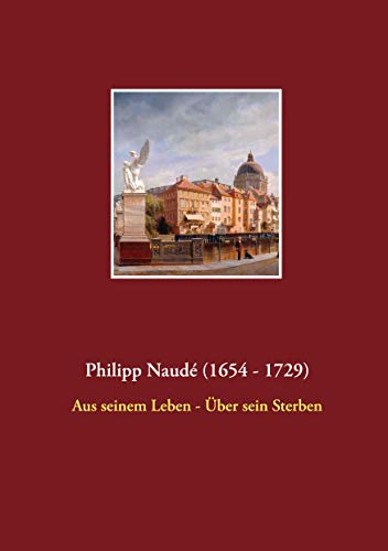 Philipp Naudé (1654 - 1729): Aus seinem Leben - Über sein Sterben