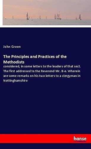 The Principles and Practices of the Methodists: considered, in some letters to the leaders of that sect. The first addressed to the Reverend Mr. B-e. ... two letters to a clergyman in Nottinghamshire