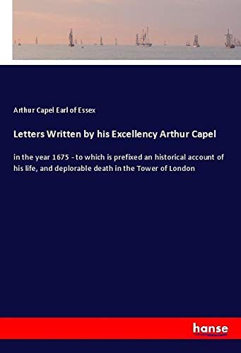 Letters Written by his Excellency Arthur Capel: in the year 1675 - to which is prefixed an historical account of his life, and deplorable death in the Tower of London