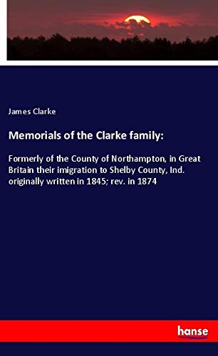 Memorials of the Clarke family:: Formerly of the County of Northampton, in Great Britain their imigration to Shelby County, Ind. originally written in 1845; rev. in 1874