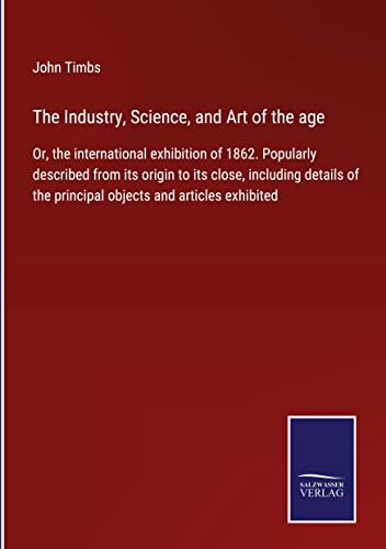 The Industry, Science, and Art of the age: Or, the international exhibition of 1862. Popularly described from its origin to its close, including details of the principal objects and articles exhibited