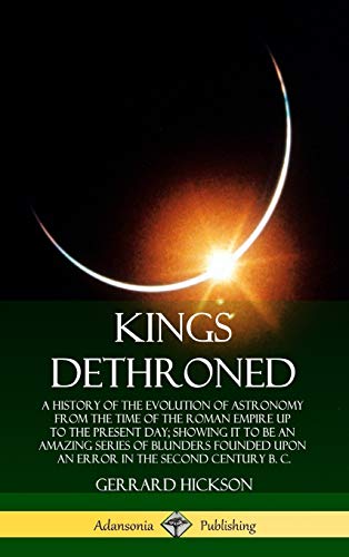 Kings Dethroned: A History of the Evolution of Astronomy from the Time of the Roman Empire Up to the Present Day; Showing It to Be an Amazing Series ... Error in the Second Century B. C. (Hardcover)