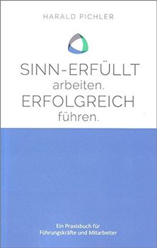 Sinn-erfüllt arbeiten. Erfolgreich führen.: Ein Praxisbuch für Führungskräfte und Mitarbeiter