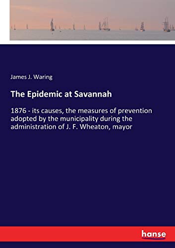 The Epidemic at Savannah: 1876 - its causes, the measures of prevention adopted by the municipality during the administration of J. F. Wheaton, mayor