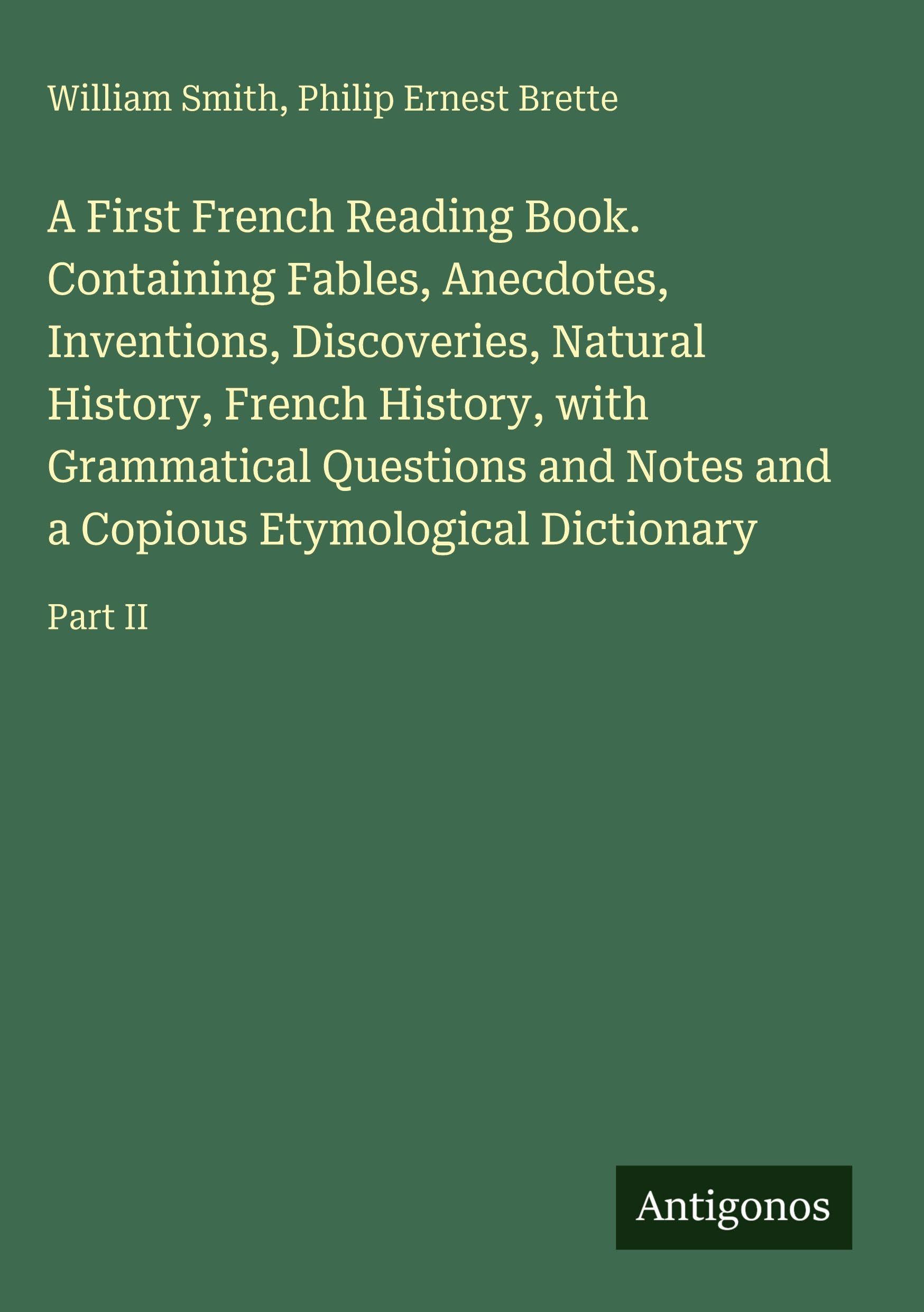 A First French Reading Book. Containing Fables, Anecdotes, Inventions, Discoveries, Natural History, French History, with Grammatical Questions and Notes and a Copious Etymological Dictionary: Part II