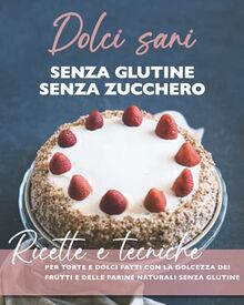 Dolci sani senza zucchero senza glutine: Ricette e tecniche per torte e dolci con la dolcezza dei frutti e delle farine naturali senza glutine