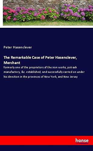 The Remarkable Case of Peter Hasenclever, Merchant: formerly one of the proprietors of the iron works, pot-ash manufactory, &c. established, and ... in the provinces of New York, and New Jersey