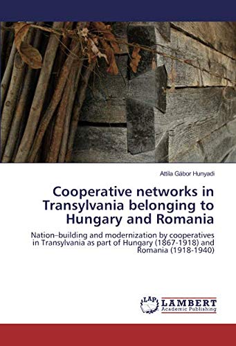 Cooperative networks in Transylvania belonging to Hungary and Romania: Nation–building and modernization by cooperatives in Transylvania as part of Hungary (1867-1918) and Romania (1918-1940)