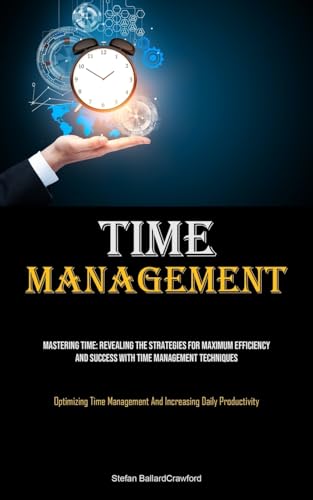 Time Management: Mastering Time: Revealing The Strategies For Maximum Efficiency And Success With Time Management Techniques (Optimizing Time Management And Increasing Daily Productivity)