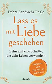 Lass es mit Liebe geschehen: Zehn einfache Schritte, die dein Leben verwandeln. Inspiriert von »Ein Kurs in Wundern«