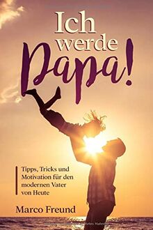 Ich werde Papa!: Tipps, Tricks und Motivation für den modernen Vater von Heute