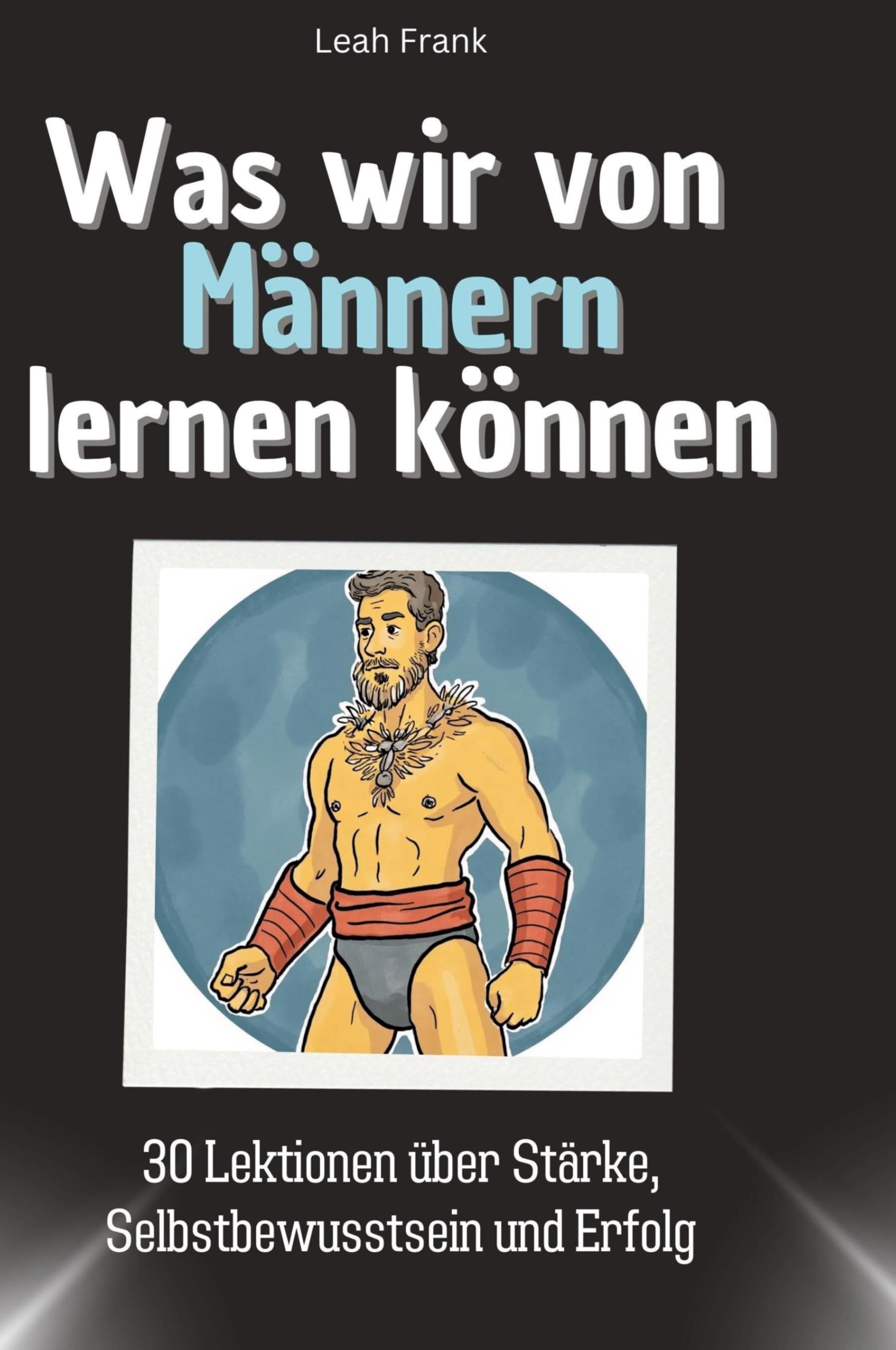 Was wir von Männern lernen können: 30 Lektionen über Stärke, Selbstbewusstsein und Erfolg